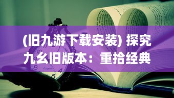 (旧九游下载安装) 探究九幺旧版本：重拾经典，窥探游戏开发历史的独特视角