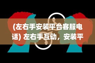 (左右手安装平台客服电话) 左右手互动，安装平台APP轻松管理：掌握关键要点，提升应用效率