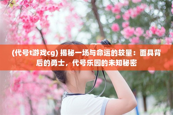 (代号t游戏cg) 揭秘一场与命运的较量：面具背后的勇士，代号乐园的未知秘密