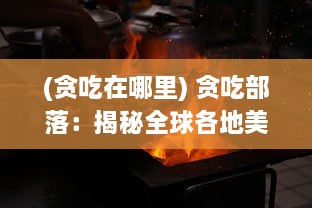 (贪吃在哪里) 贪吃部落：揭秘全球各地美食热门目的地与独特的饮食文化