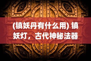 (镇妖丹有什么用) 镇妖灯，古代神秘法器的传世之谜与现代妖怪世界的决战