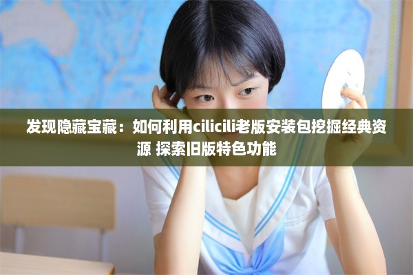 发现隐藏宝藏：如何利用cilicili老版安装包挖掘经典资源 探索旧版特色功能