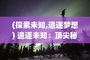 (探索未知,追逐梦想) 追逐未知：顶尖秘境探险家的生死挑战与终极发现