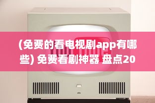 (免费的看电视剧app有哪些) 免费看剧神器 盘点2021年最火的免费电视剧观看App，畅享精彩不花钱