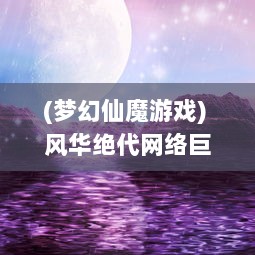 (梦幻仙魔游戏) 风华绝代网络巨作：探索仙魔之界，体验真实沉浸式的幻世西游OL