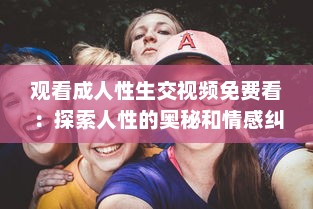 观看成人性生交视频免费看：探索人性的奥秘和情感纠葛