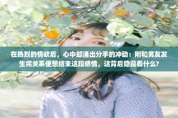 在热烈的情欲后，心中却涌出分手的冲动：刚和男友发生完关系便想结束这段感情，这背后隐藏着什么?