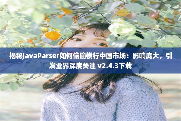 揭秘JavaParser如何偷偷横行中国市场：影响庞大，引发业界深度关注 v2.4.3下载