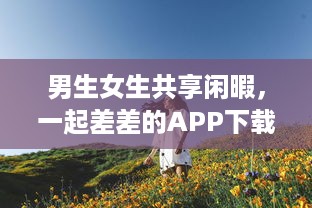 男生女生共享闲暇，一起差差的APP下载安装大全：校园生活的休闲游戏与实用工具一网打尽 v5.7.8下载