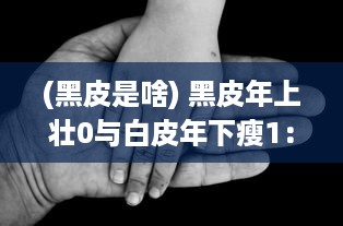 (黑皮是啥) 黑皮年上壮0与白皮年下瘦1：探讨年龄与身体状态的交错影响研究