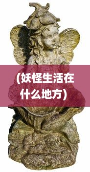 (妖怪生活在什么地方) 妖怪哪里走，揭秘传统民俗中神秘生物的起源与流传轨迹