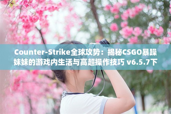 Counter-Strike全球攻势：揭秘CSGO暴躁妹妹的游戏内生活与高超操作技巧 v6.5.7下载