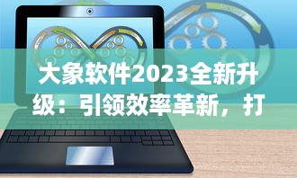 大象软件2023全新升级：引领效率革新，打造无限可能的智能工作平台