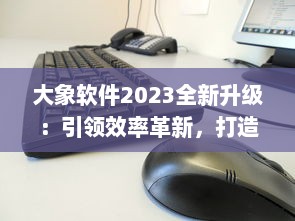 大象软件2023全新升级：引领效率革新，打造无限可能的智能工作平台