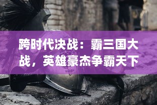 跨时代决战：霸三国大战，英雄豪杰争霸天下，重塑历史传奇的荣耀岁月