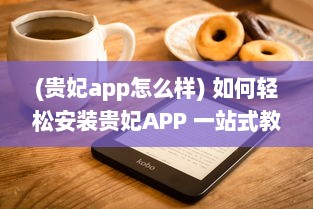 (贵妃app怎么样) 如何轻松安装贵妃APP 一站式教程助你快速启用新体验