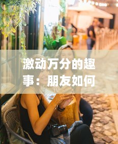 激动万分的趣事：朋友如何以玩闹和欢笑把我玩成了小喷泉的有趣故事