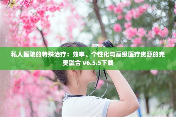 私人医院的特殊治疗：效率、个性化与高级医疗资源的完美融合 v6.5.5下载