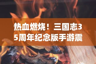 热血燃烧！三国志35周年纪念版手游震撼上线，带你重新探索历史战场