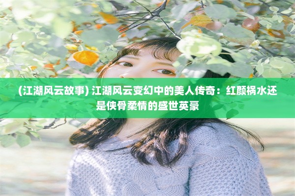 (江湖风云故事) 江湖风云变幻中的美人传奇：红颜祸水还是侠骨柔情的盛世英豪