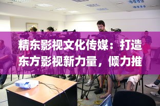 精东影视文化传媒：打造东方影视新力量，倾力推动中国电影产业发展