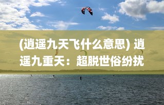 (逍遥九天飞什么意思) 逍遥九重天：超脱世俗纷扰，漫步仙境的绝世修仙之旅