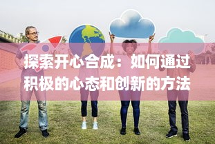 探索开心合成：如何通过积极的心态和创新的方法实现个人和团队的快乐融合