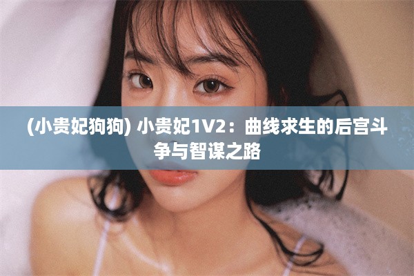 (小贵妃狗狗) 小贵妃1V2：曲线求生的后宫斗争与智谋之路