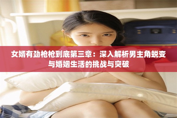 女婿有劲枪枪到底第三章：深入解析男主角蜕变与婚姻生活的挑战与突破