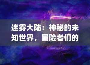 迷雾大陆：神秘的未知世界，冒险者们的终极挑战与未知生物的神秘生存之谜