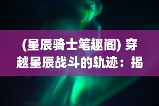 (星辰骑士笔趣阁) 穿越星辰战斗的轨迹：揭秘我的星骑士生涯与深空冒险之旅