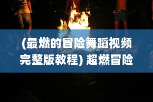 (最燃的冒险舞蹈视频完整版教程) 超燃冒险团：激情挑战未知世界，燃烧青春的奇幻旅程