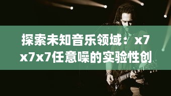 探索未知音乐领域：x7x7x7任意噪的实验性创作与跨界音乐实践的全面解析 v2.3.1下载