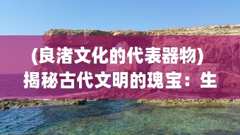 (良渚文化的代表器物) 揭秘古代文明的瑰宝：生活在良渚的人们与他们的神秘文化遗产