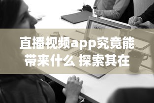 直播视频app究竟能带来什么 探索其在娱乐、教育与商业领域的多重影响