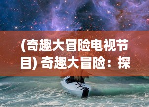 (奇趣大冒险电视节目) 奇趣大冒险：探索未知的神秘世界，解锁无数惊奇的冒险旅程