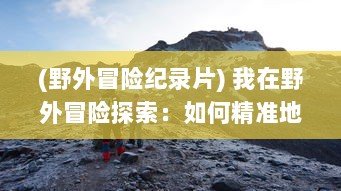 (野外冒险纪录片) 我在野外冒险探索：如何精准地捕捉并记录自然美景的高清视频