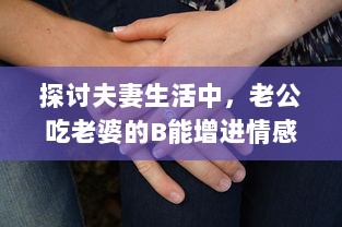 探讨夫妻生活中，老公吃老婆的B能增进情感亲近及其他可能的好处 v3.5.8下载