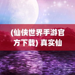 (仙侠世界手游官方下载) 真实仙侠世界再现，沉浸式体验的幻想之旅，仙侠世界手游