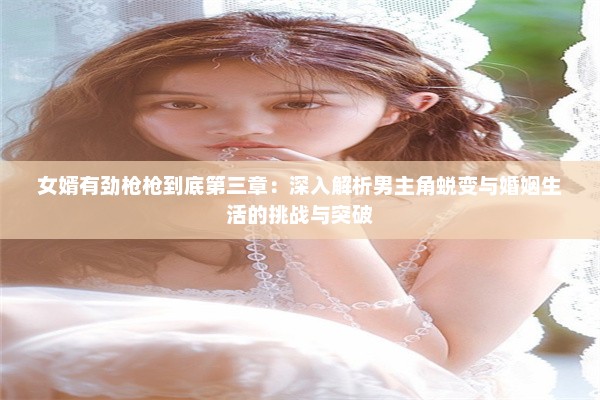 女婿有劲枪枪到底第三章：深入解析男主角蜕变与婚姻生活的挑战与突破