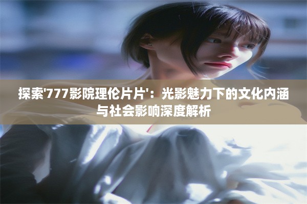 探索'777影院理伦片片'：光影魅力下的文化内涵与社会影响深度解析