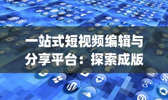 一站式短视频编辑与分享平台：探索成版人短视频app的多元功能与魅力