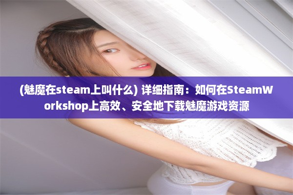 (魅魔在steam上叫什么) 详细指南：如何在SteamWorkshop上高效、安全地下载魅魔游戏资源