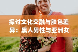 探讨文化交融与肤色差异：黑人男性与亚洲女性之间的爱情、婚姻与社会观感