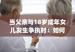 当父亲与18岁成年女儿发生争执时：如何妥善处理并寻求和解的实用指导 v7.1.6下载