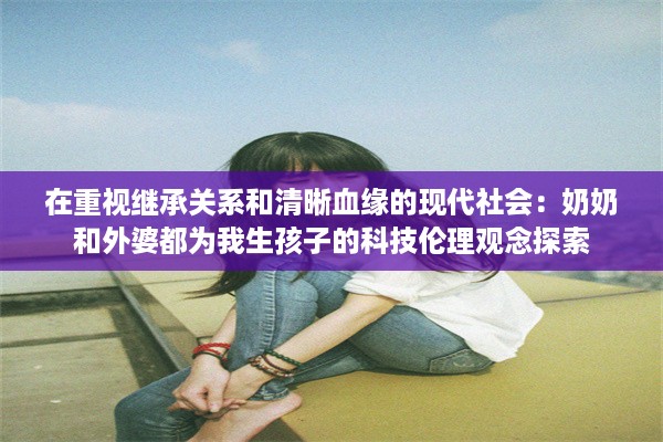 在重视继承关系和清晰血缘的现代社会：奶奶和外婆都为我生孩子的科技伦理观念探索