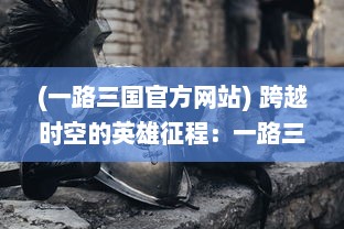 (一路三国官方网站) 跨越时空的英雄征程：一路三国，探索历史的魅力与智慧