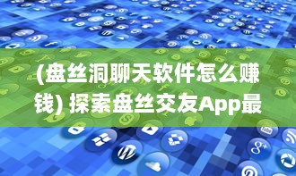 (盘丝洞聊天软件怎么赚钱) 探索盘丝交友App最新版本：轻松发布动态，分享生活点滴