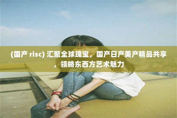 (国产 risc) 汇聚全球瑰宝，国产日产美产精品共享，领略东西方艺术魅力