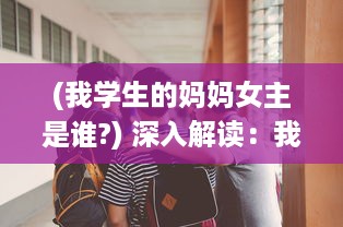 (我学生的妈妈女主是谁?) 深入解读：我学生的妈妈双字ID4如何影响学生的学习与生活